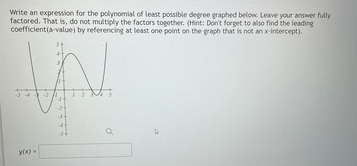 Write an expression for the polynomial of least possible degree graphed below. Leave your answer fully
factored. That is, do not multiply the factors together. (Hint: Don't forget to also find the leading
coefficient (a-value) by referencing at least one point on the graph that is not an x-intercept).
+
3
W
+
-5 -4 -3 -2
1 2 3 4 5
-1+
-2 +
5+
y(x) =
-3-
-4-
-5+
O
K