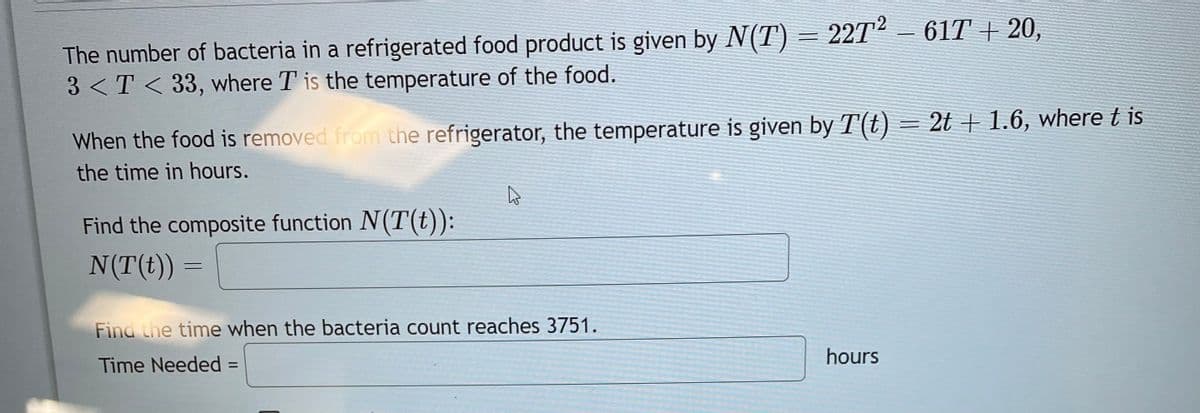 The number of bacteria in a refrigerated food product is given by N(T) = 22T² – 61T + 20,
3<T<33, where T is the temperature of the food.
When the food is removed from the refrigerator, the temperature is given by T(t) = 2t + 1.6, where t is
the time in hours.
Find the composite function N(T(t)):
N(T(t)) =
4
Find the time when the bacteria count reaches 3751.
Time Needed =
hours