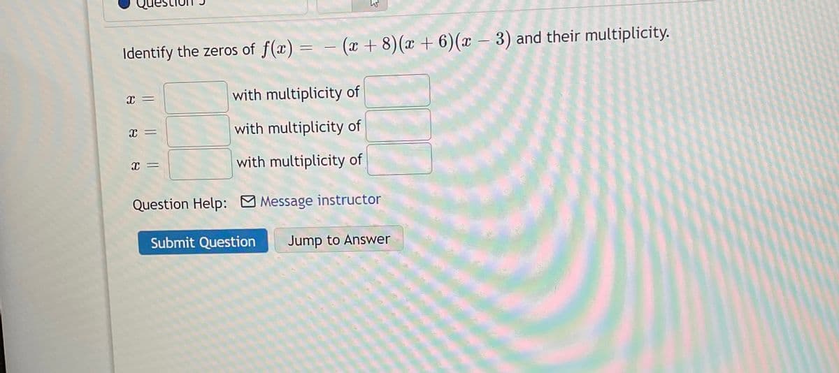 Identify the zeros of f(x) = (x + 8) (x + 6) (x − 3) and their multiplicity.
-
-
with multiplicity of
with multiplicity of
with multiplicity of
Question Help: Message instructor
Submit Question Jump to Answer
X
=
X =
x =