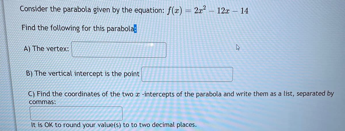 Consider the parabola given by the equation: f(x) = 2x² - 12x – 14
Find the following for this parabola
A) The vertex:
4
B) The vertical intercept is the point
C) Find the coordinates of the two x-intercepts of the parabola and write them as a list, separated by
commas:
It is OK to round your value(s) to to two decimal places.