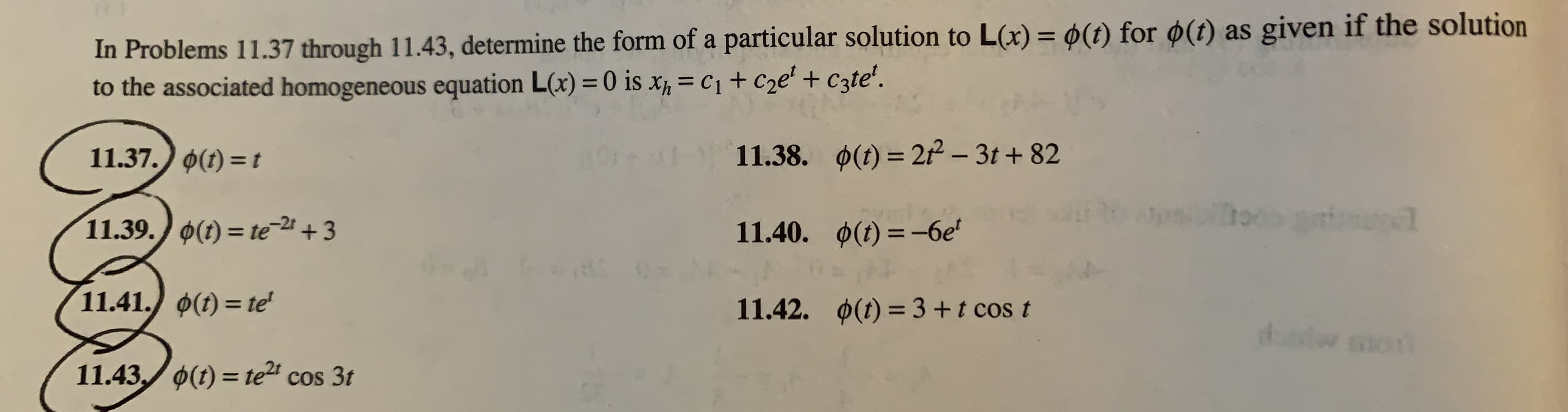 In Problems 11.37 through 11.43, determine the form of a particular solution to L(x) = 0(t) for ø(t) as given if the solution
to the associated homogeneous equation L(x) = 0 is x = C1 + C2e' + Czte'.
%3D
0(t) = 21 - 3t + 82
11.37.) 0(1) = t
11.38.
%3D
11.39. 0(1) = te2+3
11.40. 0(t) =–-6e'
%3D
%3D
11.41. 0(t) = te'
0(t) = 3+t cos t
11.42.
dasdw mont
11.43./ 0(t) = te" cos 3t

