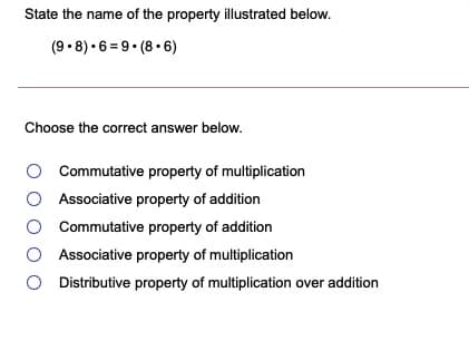 State the name of the property illustrated below.
(9 • 8) • 6 = 9• (8 • 6)
Choose the correct answer below.
Commutative property of multiplication
Associative property of addition
O Commutative property of addition
O Associative property of multiplication
O Distributive property of multiplication over addition
