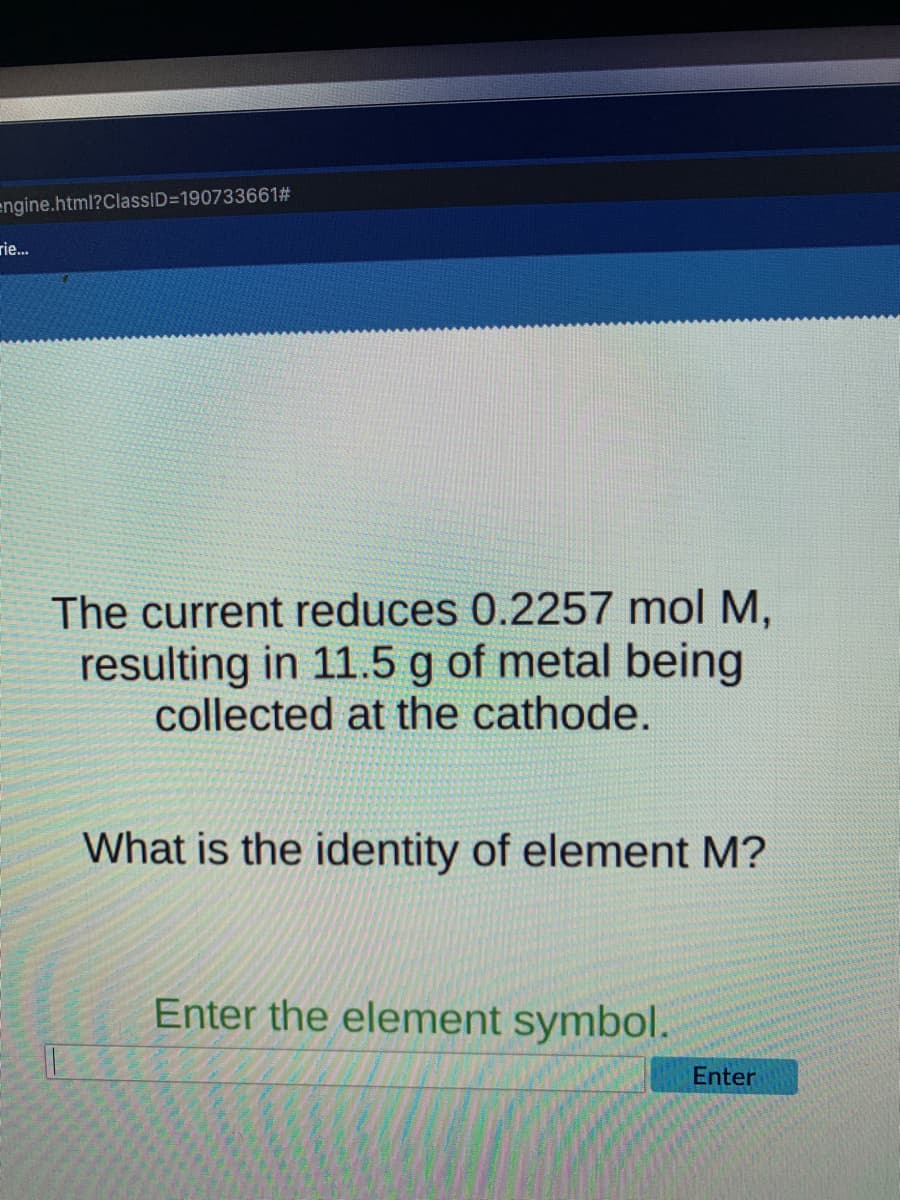 engine.html?ClassID=190733661#
rie..
The current reduces 0.2257 mol M,
resulting in 11.5 g of metal being
collected at the cathode.
What is the identity of element M?
Enter the element symbol.
Enter
