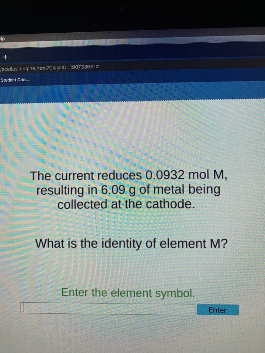 elp
Jacellus_engine.html?ClassID=190733661#
Student Orie.
The current reduces 0.0932 mol M,
resulting in 6.09 g of metal being
collected at the cathode.
What is the identity of element M?
Enter the element symbol.
Enter
