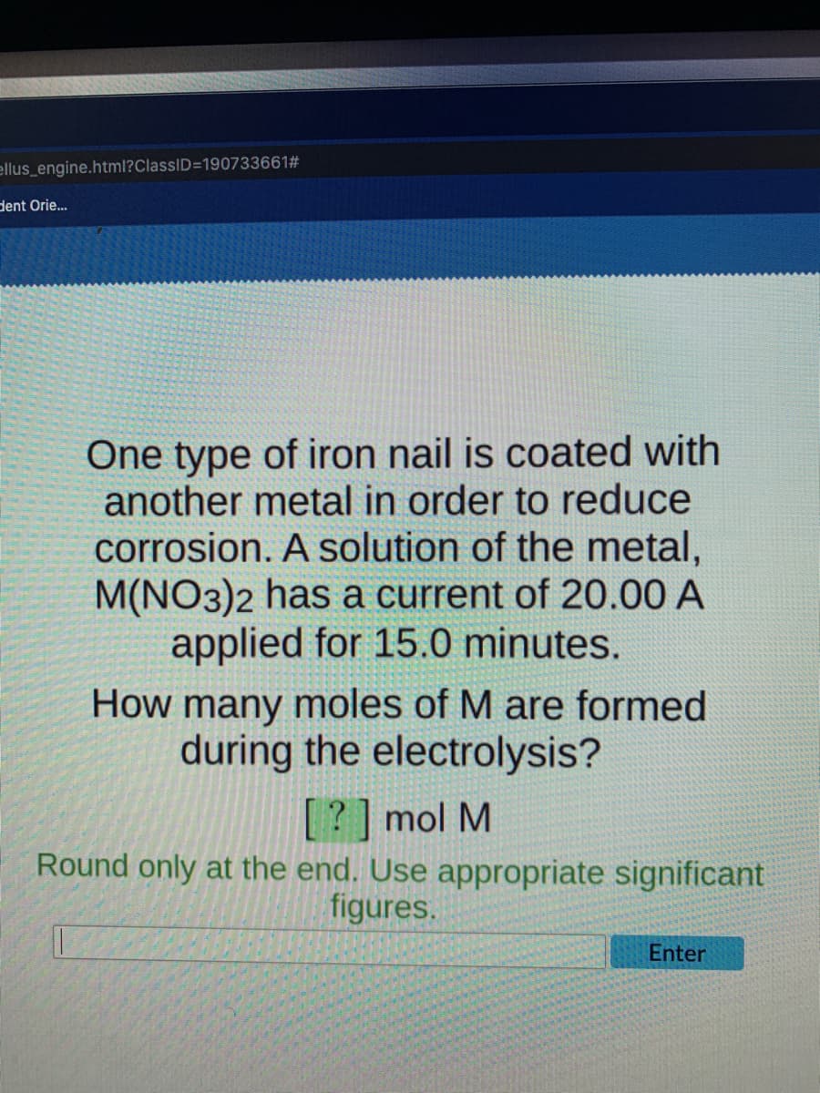 ellus_engine.html?ClassID=1907336612#
dent Orie...
One type of iron nail is coated with
another metal in order to reduce
corrosion. A solution of the metal,
M(NO3)2 has a current of 20.00 A
applied for 15.0 minutes.
How many moles of M are formed
during the electrolysis?
[?] mol M
Round only at the end. Use appropriate significant
figures.
Enter
