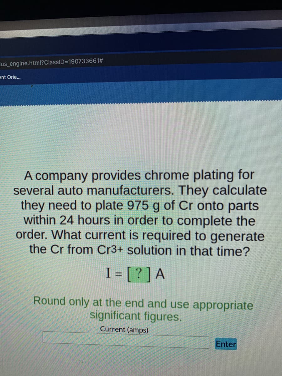 us engine.html?ClassID=190733661#
ent Orie...
A company provides chrome plating for
several auto manufacturers. They calculate
they need to plate 975 g of Cr onto parts
within 24 hours in order to complete the
order. What current is required to generate
the Cr from Cr3+ solution in that time?
I = [ ? ]A
%3D
Round only at the end and use appropriate
significant figures.
Current (amps)
Enter
