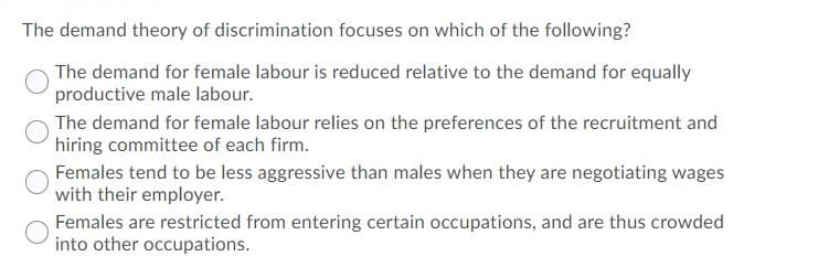 The demand theory of discrimination focuses on which of the following?
The demand for female labour is reduced relative to the demand for equally
productive male labour.
The demand for female labour relies on the preferences of the recruitment and
hiring committee of each firm.
Females tend to be less aggressive than males when they are negotiating wages
with their employer.
Females are restricted from entering certain occupations, and are thus crowded
into other occupations.
