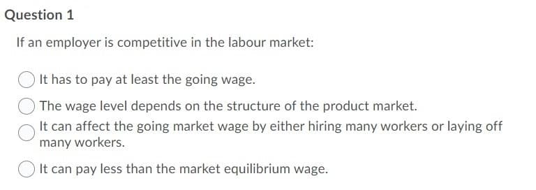 Question 1
If an employer is competitive in the labour market:
It has to pay at least the going wage.
The wage level depends on the structure of the product market.
It can affect the going market wage by either hiring many workers or laying off
many workers.
It can pay less than the market equilibrium wage.
