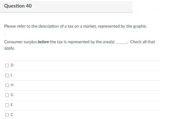 Question 40
Please refer to the description of a tax on a market, represented by the graphic
Consumer surplus before the tax is represented by the area(s).
Check all that
apply.
O H
O E
L.
