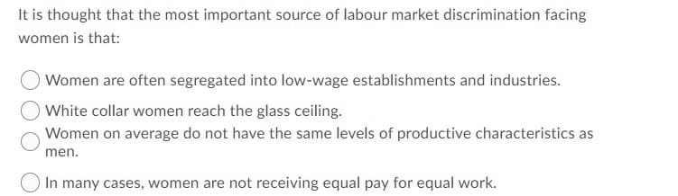 It is thought that the most important source of labour market discrimination facing
women is that:
Women are often segregated into low-wage establishments and industries.
White collar women reach the glass ceiling.
Women on average do not have the same levels of productive characteristics as
men.
In many cases, women are not receiving equal pay for equal work.
