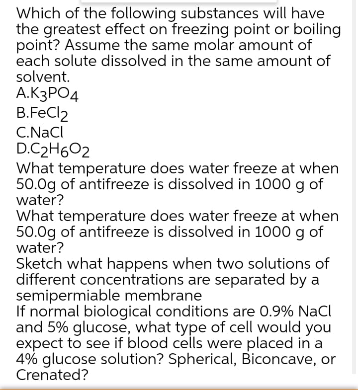 Which of the following substances will have
the greatest effect on freezing point or boiling
point? Assume the same molar amount of
each solute dissolved in the same amount of
solvent.
A.K3PO4
B.FeCl2
C.NaCl
D.C2H602
What temperature does water freeze at when
50.0g of antifreeze is dissolved in 1000 g of
water?
What temperature does water freeze at when
50.0g of antifreeze is dissolved in 1000 g of
water?
Sketch what happens when two solutions of
different concentrations are separated by a
semipermiable membrane
If normal biological conditions are 0.9% NaCI
and 5% glucose, what type of cell would you
expect to see if blood cells were placed in a
4% glucose solution? Spherical, Biconcave, or
Crenated?
