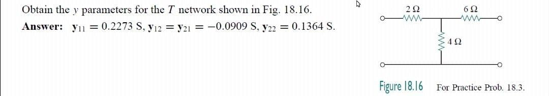 Obtain the y parameters for the T network shown in Fig. 18.16.
2Ω
6Ω
Answer: y11 = 0.2273 S, yı2 = y21 = -0.0909 S, y22 = 0.1364 S.
4Ω
Figure 18.16
For Practice Prob. 18.3.
