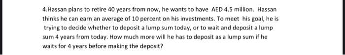 4.Hassan plans to retire 40 years from now, he wants to have AED 4.5 million. Hassan
thinks he can earn an average of 10 percent on his investments. To meet his goal, he is
trying to decide whether to deposit a lump sum today, or to wait and deposit a lump
sum 4 years from today. How much more will he has to deposit as a lump sum if he
waits for 4 years before making the deposit?
