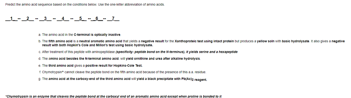 Predict the amino acid sequence based on the conditions below. Use the one-letter abbreviation of amino acids.
___1___--_2_-
3
--
--____6_--_7__
a. The amino acid in the C-terminal is optically inactive.
b. The fifth amino acid is a neutral aromatic amino acid that yields a negative result for the Xanthoproteic test using intact protein but produces a yellow soln with basic hydrolysate. It also gives a negative
result with both Hopkin's Cole and Millon's test using basic hydrolysate.
c. After treatment of this peptide with aminopeptidase (specificity: peptide bond on the N-terminus), it yields serine and a hexapeptide
d. The amino acid besides the N-terminal amino acid. will yield ornithine and urea after alkaline hydrolysis.
e. The third amino acid gives a positive result for Hopkins-Cole Test.
f. Chymotrypsin^ cannot cleave the peptide bond on the fifth amino acid because of the presence of this a.a. residue.
g. The amino acid at the carboxy-end of the third amino acid will yield a black precipitate with Pb(Ac)2 reagent.
*Chymotrypsin is an enzyme that cleaves the peptide bond at the carboxyl end of an aromatic amino acid except when proline is bonded to it
