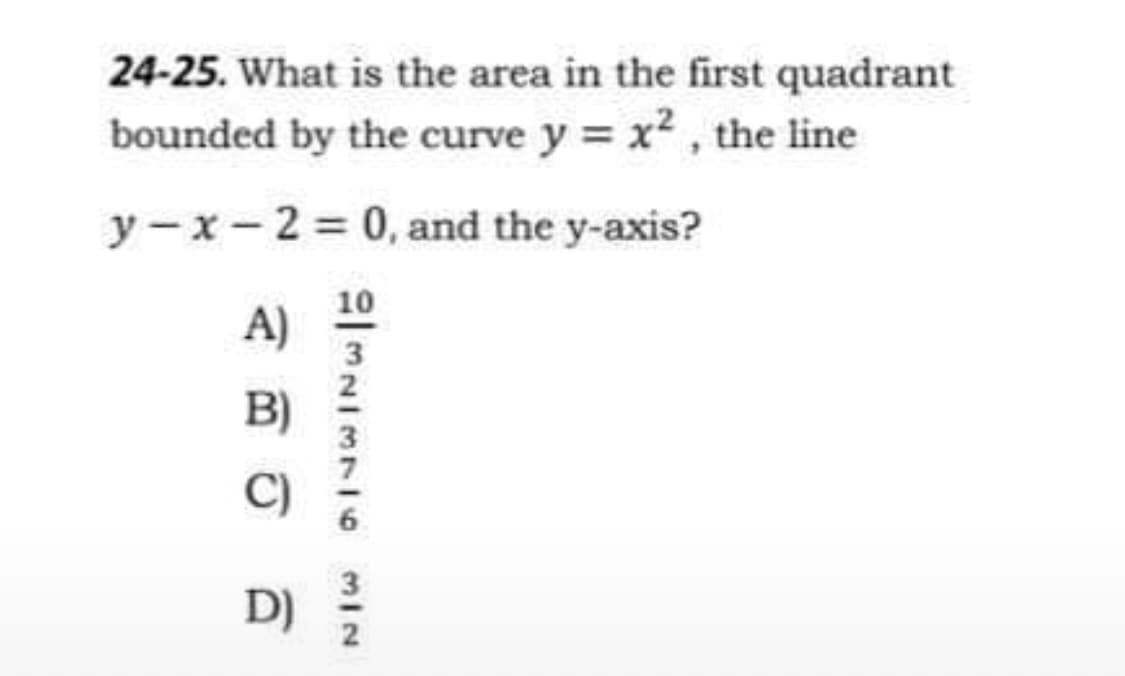 24-25. What is the area in the first quadrant
bounded by the curve y = x², the line
y-x - 2 = 0, and the y-axis?
A)
B)
C)
D)
AMNISTIC MIN
10
3