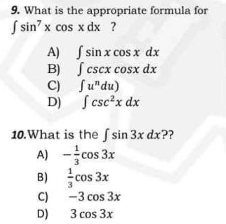 9. What is the
appropriate formula for
f sin7 x cos x dx ?
A)
sin x cos x dx
| cscx cosx dx
B)
C)
Ju"du)
[ csc²x dx
D)
10. What is the f sin 3x dx??
A) - cos 3x
B)
-cos 3x
C)
-3 cos 3x
D)
3 cos 3x