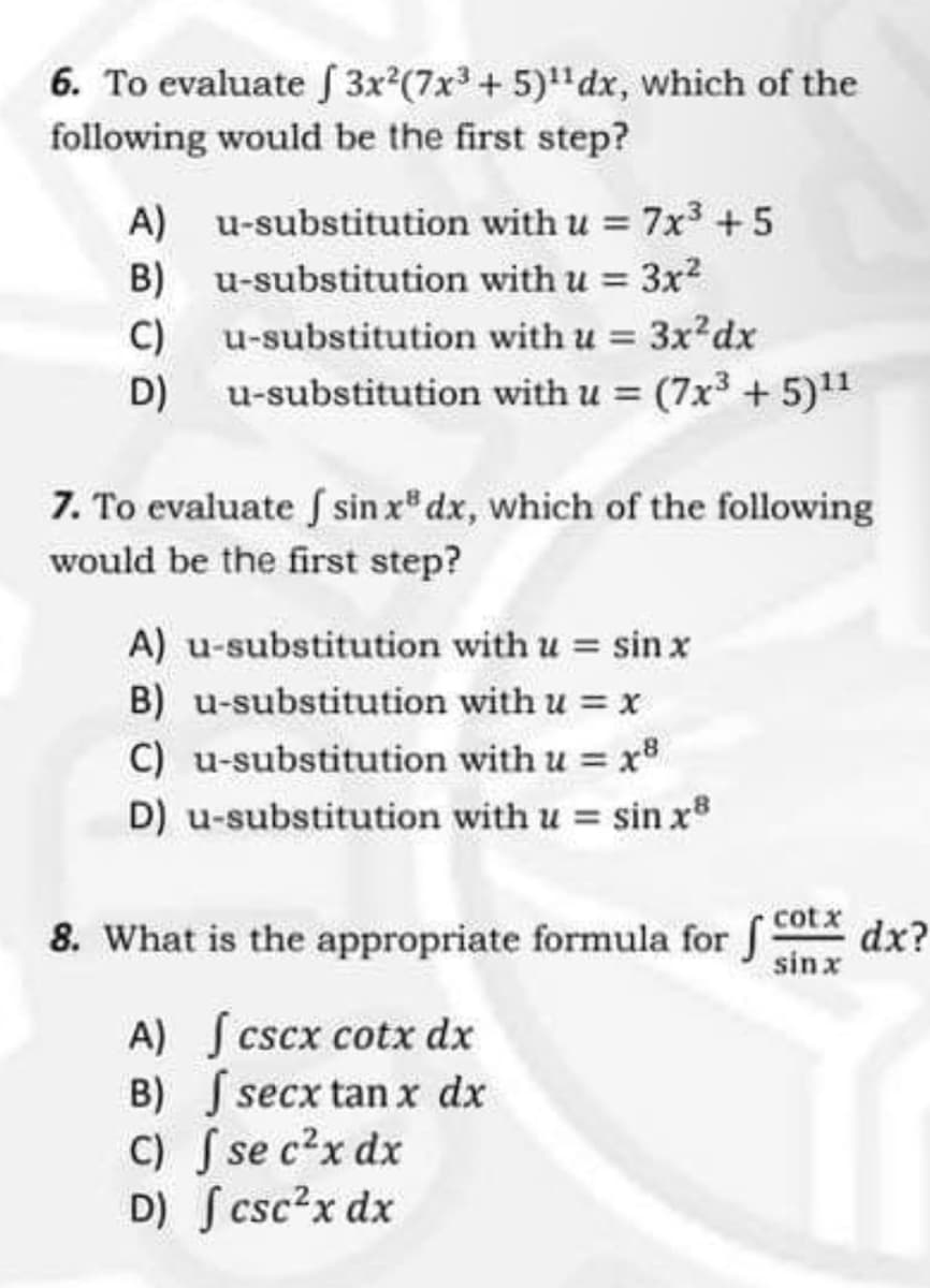 6. To evaluate 3x²(7x3 + 5)¹¹dx, which of the
following would be the first step?
A) u-substitution with u = 7x³ +5
u-substitution with u = 3x²
B)
C)
u-substitution with u = 3x²dx
D)
u-substitution with u = (7x³ + 5)¹¹
7. To evaluate f sin x dx, which of the following
would be the first step?
A) u-substitution with u = sin x
u-substitution with u = x
B)
C) u-substitution with u = x8
D) u-substitution with u = sin x8
8. What is the appropriate formula for cotx dx?
sinx
A) [cscx cotx dx
B)
secx tan x dx
C)
se c²x dx
D) fcsc²x dx
