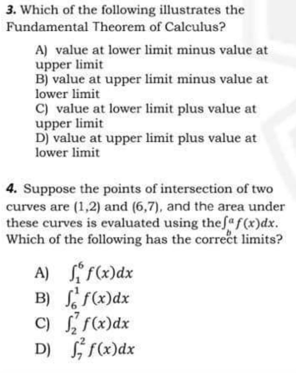 3. Which of the following illustrates the
Fundamental Theorem of Calculus?
A) value at lower limit minus value at
upper limit
B) value at upper limit minus value at
lower limit
C) value at lower limit plus value at
upper limit
D) value at upper limit plus value at
lower limit
4. Suppose the points of intersection of two
curves are (1,2) and (6,7), and the area under
these curves is evaluated using the fa f(x)dx.
Which of the following has the correct limits?
A)
f(x) dx
B)
ff(x) dx
C)
f(x) dx
D) f f(x) dx