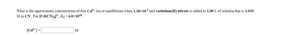 What is the approximate concentration of free Cd²+ ion at equilibrium when 1.18×10-2 mol cadmium(II) nitrate is added to 1.00 L of solution that is 1.010
M in CN. For [Cd(CN)4]?, Kf= 6.0×1018.
!!
[Cd²*] =
M
