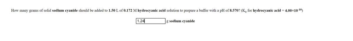 How many grams of solid sodium cyanide should be added to 1.50 L of 0.172 M hydrocyanic acid solution to prepare a buffer with a pH of 8.570? (K, for hydrocyanic acid =
- 4.00×10-10)
1.24
g sodium cyanide
