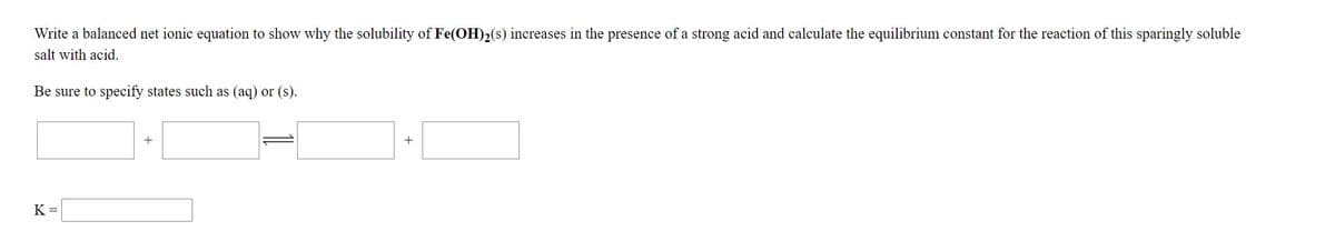 Write a balanced net ionic equation to show why the solubility of Fe(OH)2(s) increases in the presence of a strong acid and calculate the equilibrium constant for the reaction of this sparingly soluble
salt with acid.
Be sure to specify states such as (aq) or (s).
+
K =
