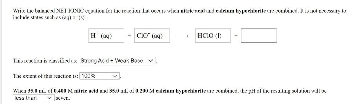 Write the balanced NET IONIC equation for the reaction that occurs when nitric acid and calcium hypochlorite are combined. It is not necessary to
include states such as (aq) or (s).
H (aq)
ClO" (aq)
HCIO (1)
This reaction is classified as: Strong Acid + Weak Base
The extent of this reaction is: 100%
When 35.0 mL of 0.400 M nitric acid and 35.0 mL of 0.200 M calcium hypochlorite are combined, the pH of the resulting solution will be
less than
V seven.
