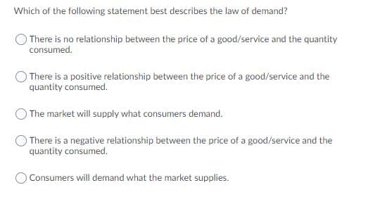 Which of the following statement best describes the law of demand?
There is no relationship between the price of a good/service and the quantity
consumed.
There is a positive relationship between the price of a good/service and the
quantity consumed.
The market will supply what consumers demand.
There is a negative relationship between the price of a good/service and the
quantity consumed.
Consumers will demand what the market supplies.
