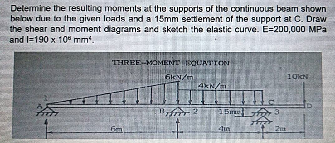 Determine the resulting moments at the supports of the continuous beam shown
below due to the given loads and a 15mm settlement of the support at C. Draw
the shear and moment diagrams and sketch the elastic curve. E=200,000 MPa
and I=190 x 106 mm4.
THREE-MOMENT EQUATION
6KN/m
10KN
4kN/m
B
分,2
15man
6m
4m
2m

