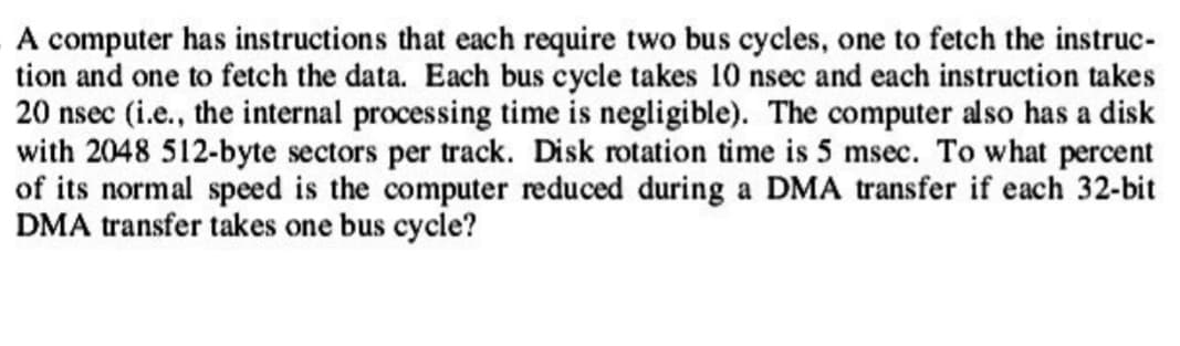 A computer has instructions that each require two bus cycles, one to fetch the instruc-
tion and one to fetch the data. Each bus cycle takes 10 nsec and each instruction takes
20 nsec (i.e., the internal processing time is negligible). The computer also has a disk
with 2048 512-byte sectors per track. Disk rotation time is 5 msec. To what percent
of its normal speed is the computer reduced during a DMA transfer if each 32-bit
DMA transfer takes one bus cycle?