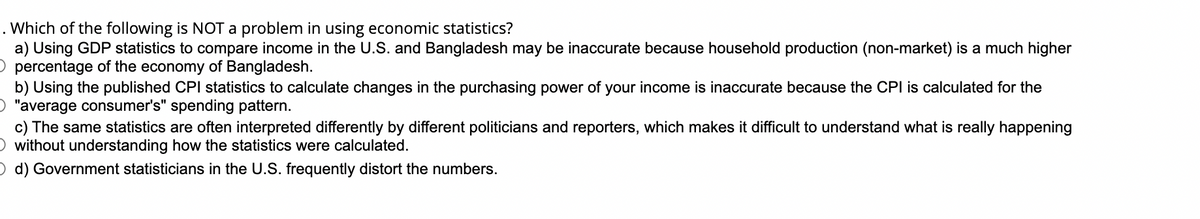 . Which of the following is NOT a problem in using economic statistics?
a) Using GDP statistics to compare income in the U.S. and Bangladesh may be inaccurate because household production (non-market) is a much higher
O percentage of the economy of Bangladesh.
b) Using the published CPI statistics to calculate changes in the purchasing power of your income is inaccurate because the CPI is calculated for the
O "average consumer's" spending pattern.
c) The same statistics are often interpreted differently by different politicians and reporters, which makes it difficult to understand what is really happening
O without understanding how the statistics were calculated.
O d) Government statisticians in the U.S. frequently distort the numbers.