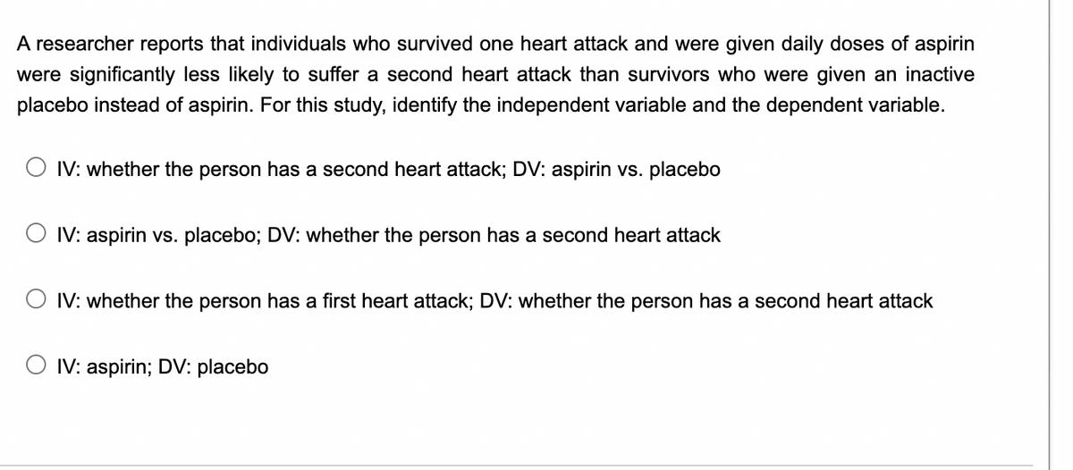 A researcher reports that individuals who survived one heart attack and were given daily doses of aspirin
were significantly less likely to suffer a second heart attack than survivors who were given an inactive
placebo instead of aspirin. For this study, identify the independent variable and the dependent variable.
IV: whether the person has a second heart attack; DV: aspirin vs. placebo
IV: aspirin vs. placebo; DV: whether the person has a second heart attack
O IV: whether the person has a first heart attack; DV: whether the person has a second heart attack
IV: aspirin; DV: placebo