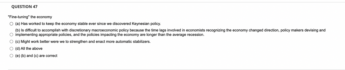 QUESTION 47
"Fine-tuning" the economy
O (a) Has worked to keep the economy stable ever since we discovered Keynesian policy.
(b) Is difficult to accomplish with discretionary macroeconomic policy because the time lags involved in economists recognizing the economy changed direction, policy makers devising and
O implementing appropriate policies, and the policies impacting the economy are longer than the average recession.
O (c) Might work better were we to strengthen and enact more automatic stabilizers.
O (d) All the above
O (e) (b) and (c) are correct
