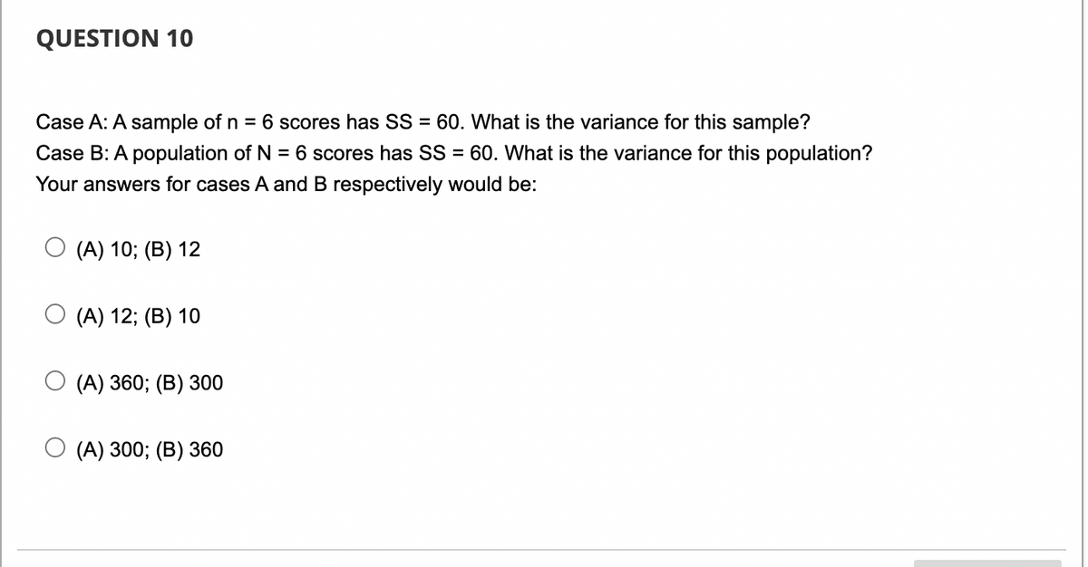 QUESTION 10
Case A: A sample of n = 6 scores has SS = 60. What is the variance for this sample?
Case B: A population of N 6 scores has SS = 60. What is the variance for this population?
Your answers for cases A and B respectively would be:
=
(A) 10; (B) 12
(A) 12; (B) 10
(A) 360; (B) 300
(A) 300; (B) 360