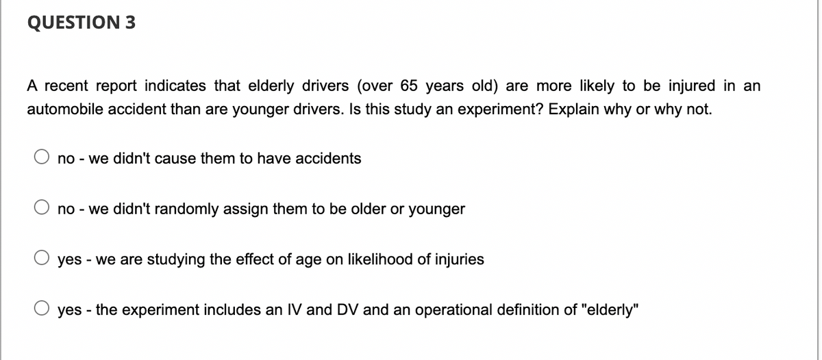 QUESTION 3
A recent report indicates that elderly drivers (over 65 years old) are more likely to be injured in an
automobile accident than are younger drivers. Is this study an experiment? Explain why or why not.
no - we didn't cause them to have accidents
no - we didn't randomly assign them to be older or younger
yes - we are studying the effect of age on likelihood of injuries
yes - the experiment includes an IV and DV and an operational definition of "elderly"