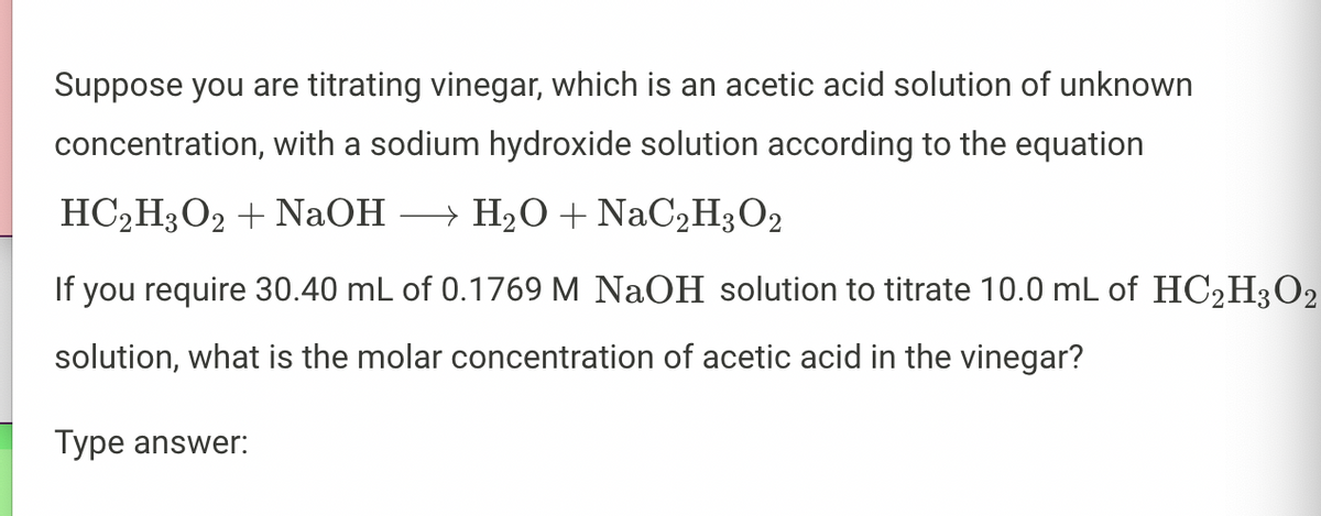 Suppose you are titrating vinegar, which is an acetic acid solution of unknown
concentration, with a sodium hydroxide solution according to the equation
HC₂H3O2 + NaOH →→→ H₂O + NaC2H3O2
If you require 30.40 mL of 0.1769 M NaOH solution to titrate 10.0 mL of HC₂H3O2
solution, what is the molar concentration of acetic acid in the vinegar?
Type answer: