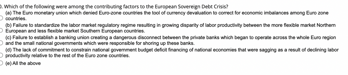D. Which of the following were among the contributing factors to the European Sovereign Debt Crisis?
(a) The Euro monetary union which denied Euro-zone countries the tool of currency devaluation to correct for economic imbalances among Euro zone
countries.
(b) Failure to standardize the labor market regulatory regime resulting in growing disparity of labor productivity between the more flexible market Northern
O European and less flexible market Southern European countries.
(c) Failure to establish a banking union creating a dangerous disconnect between the private banks which began to operate across the whole Euro region
and the small national governments which were responsible for shoring up these banks.
(d) The lack of commitment to constrain national government budget deficit financing of national economies that were sagging as a result of declining labor
productivity relative to the rest of the Euro zone countries.
(e) All the above