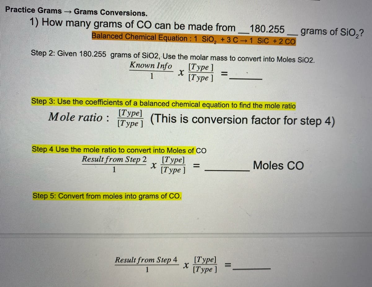 Practice Grams
Grams Conversions.
1) How many grams of CO can be made from
180.255
Balanced Chemical Equation : 1 SiO, +3 C 1 SiC +2 CO
grams of SiO,?
Step 2: Given 180.255 grams of SiO2, Use the molar mass to convert into Moles SiO2.
Known Info
[Type ]
[Type ]
1
Step 3: Use the coefficients of a balanced chemical equation to find the mole ratio
Mole ratio :
[Type]
[Type ]
(This is conversion factor for step 4)
Step 4 Use the mole ratio to convert into Moles of CO
Result from Step 2
[Type]
[Type ]
Moles CO
%3D
1
Step 5: Convert from moles into grams of CO.
Result from Step 4
[Туре]
%3D
[Туре ]
