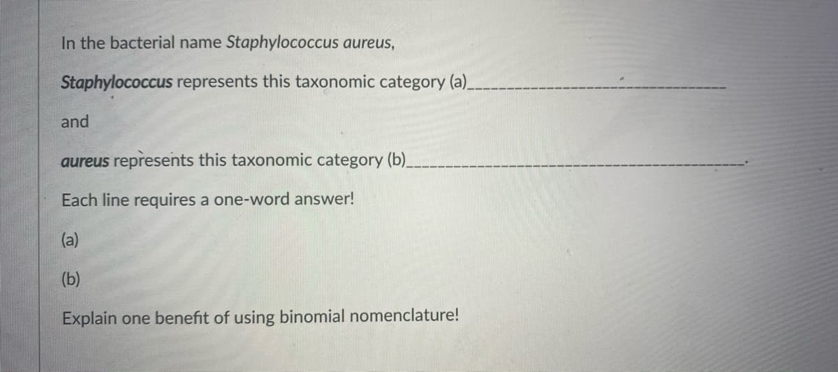 In the bacterial name Staphylococcus aureus,
Staphylococcus represents this taxonomic category (a)_
and
aureus represents this taxonomic category (b)_
Each line requires a one-word answer!
(a)
(b)
Explain one benefit of using binomial nomenclature!
