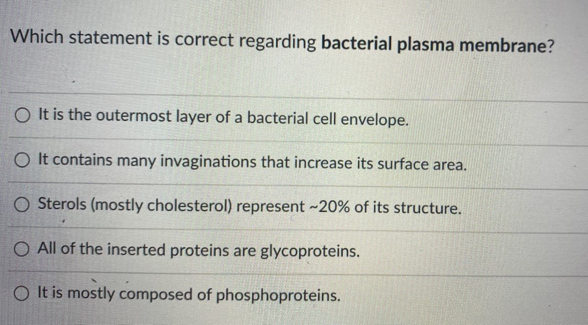 Which statement is correct regarding bacterial plasma membrane?
O It is the outermost layer of a bacterial cell envelope.
O It contains many invaginations that increase its surface area.
Sterols (mostly cholesterol) represent ~20% of its structure.
O All of the inserted proteins are glycoproteins.
O It is mostly composed of phosphoproteins.
