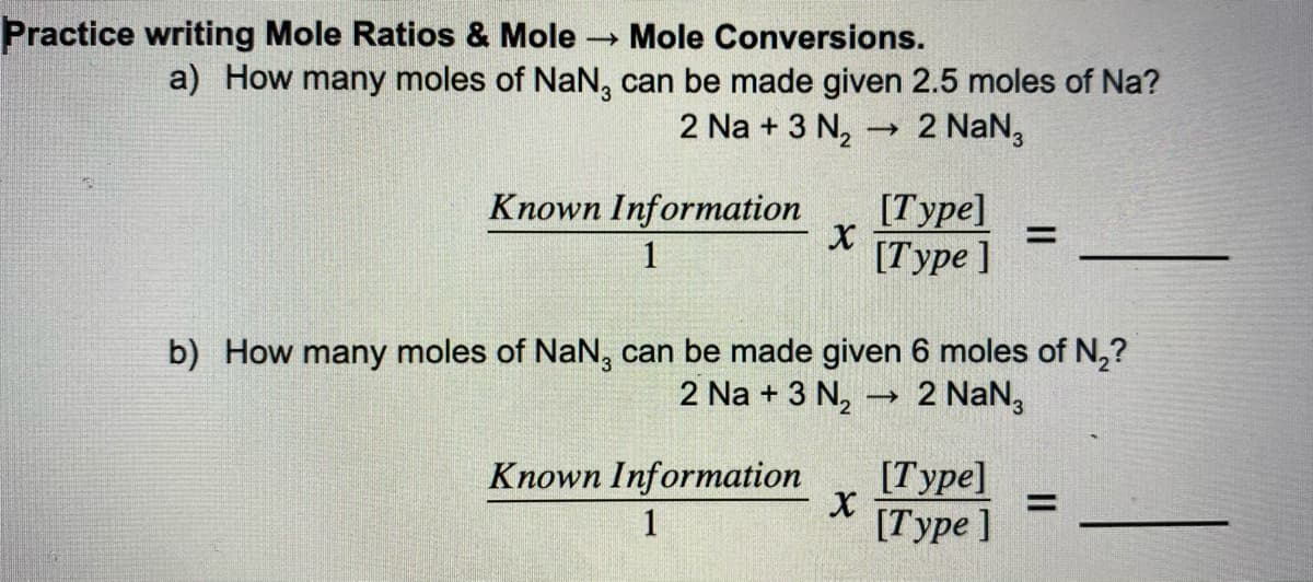 Practice writing Mole Ratios & Mole
Mole Conversions.
a) How many moles of NaN, can be made given 2.5 moles of Na?
2 Na + 3 N2
→ 2 NaN,
Known Information
[Туре]
%3D
1
[Туре ]
b) How many moles of NaN, can be made given 6 moles of N,?
2 Na + 3 N,
2 NaN,
Known Information
[Туре]
%D
1
[Туре ]
