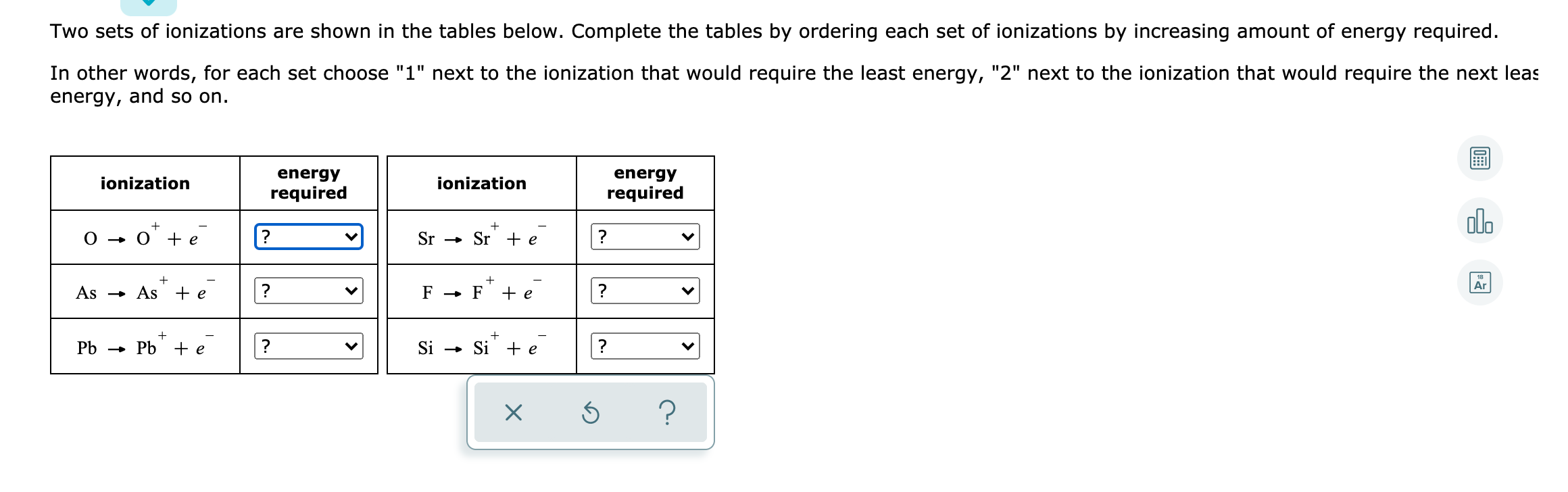 Two sets of ionizations are shown in the tables below. Complete the tables by ordering each set of ionizations by increasing amount of energy required.
In other words, for each set choose "1" next to the ionization that would require the least energy, "2" next to the ionization that would require the next leas
energy, and so on.
energy
energy
ionization
ionization
required
required
alo
0 - o" + e
Sr - Sr + e_
?
Ar
As → As + e
F → F
+ e
?
Pb → Pb +e
Si - Si + e
?
>
