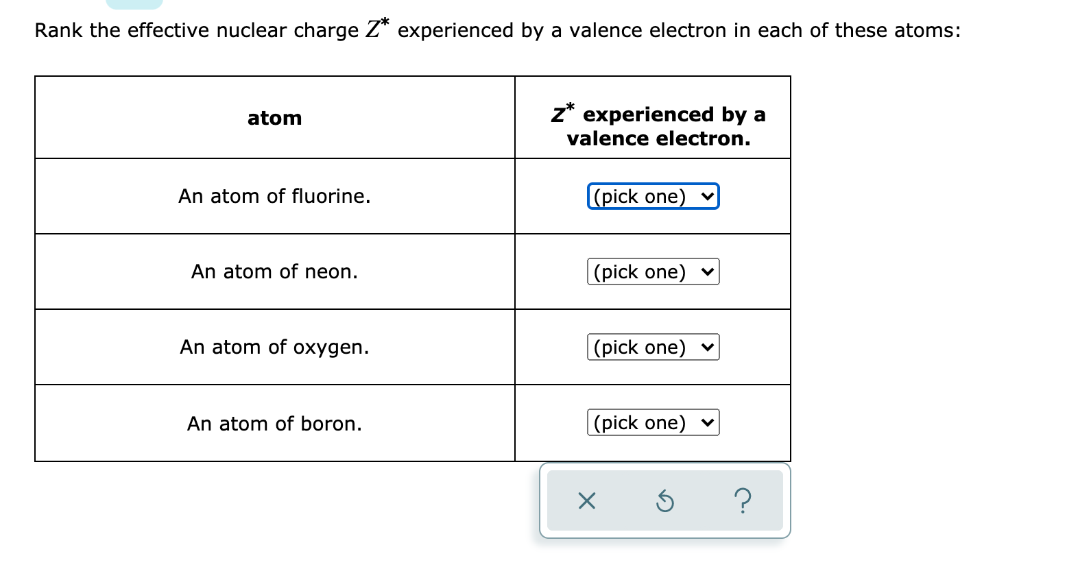 Rank the effective nuclear charge Z* experienced by a valence electron in each of these atoms:
atom
z* experienced by a
valence electron.
An atom of fluorine.
(pick one)
An atom of neon.
|(pick one) v
An atom of oxygen.
|(pick one)
An atom of boron.
|(pick one) ♥
