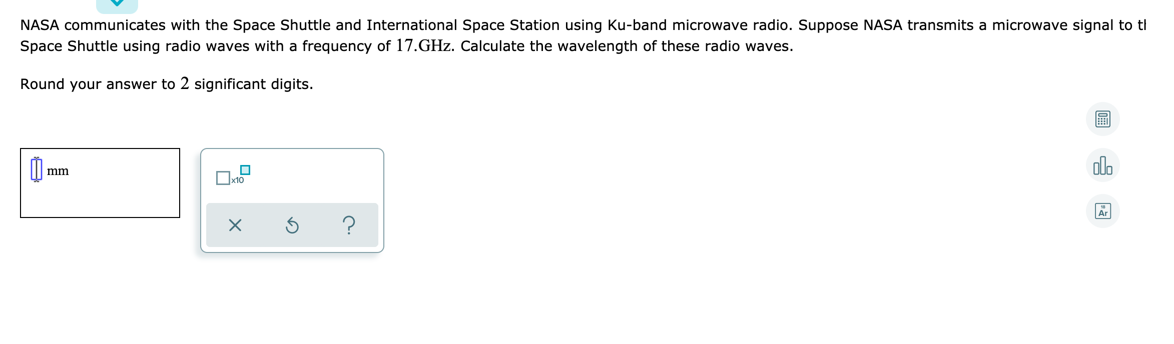 NASA communicates with the Space Shuttle and International Space Station using Ku-band microwave radio. Suppose NASA transmits a microwave signal to tl
Space Shuttle using radio waves with a frequency of 17.GHz. Calculate the wavelength of these radio waves.
Round your answer to 2 significant digits.
