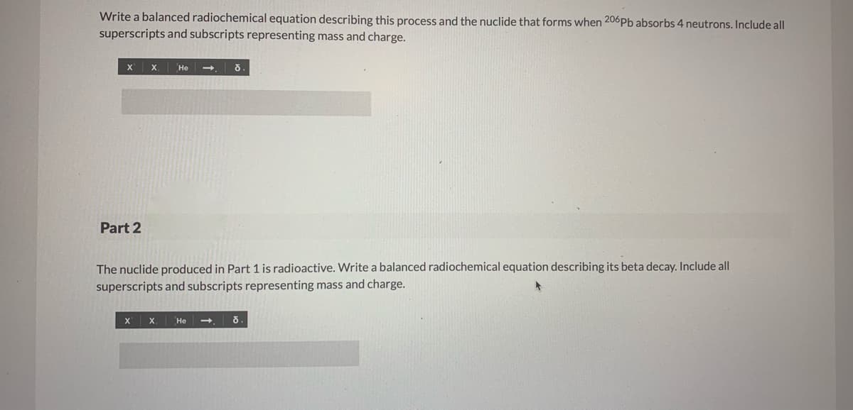 Write a balanced radiochemical equation describing this process and the nuclide that forms when 206Pb absorbs 4 neutrons. Include all
superscripts and subscripts representing mass and charge.
X
X.
Не
Part 2
The nuclide produced in Part 1 is radioactive. Write a balanced radiochemical equation describing its beta decay. Include all
superscripts and subscripts representing mass and charge.
Не

