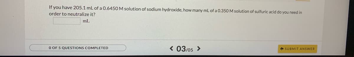 If you have 205.1 mL of a 0.6450 M solution of sodium hydroxide, how many mL of a 0.350 M solution of sulfuric acid do you need in
order to neutralize it?
ml
O OF 5 QUESTIONS COMPLETED
< 03/05 >
* SUBMIT ANSWER

