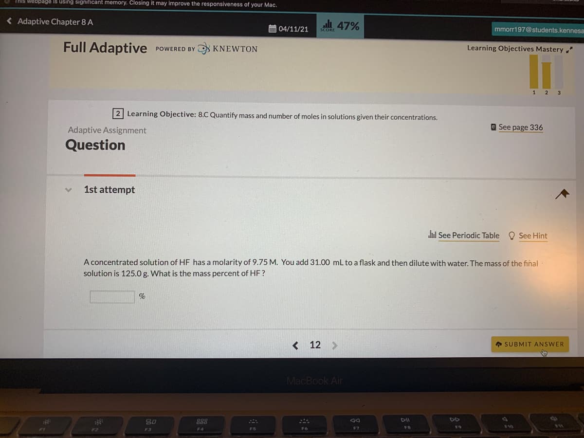 THIS Webpage is using significant memory. Closing it may improve the responsiveness of your Mac.
< Adaptive Chapter 8 A
li 47%
画04/11/21
mmorr197@students.kennesa
SCORE
Full Adaptive
O KNEWTON
POWERED BY
Learning Objectives Mastery "
1 2
2 Learning Objective: 8.C Quantify mass and number of moles in solutions given their concentrations.
Adaptive Assignment
e See page 336
Question
1st attempt
i See Periodic Table O See Hint
A concentrated solution of HF has a molarity of 9.75 M. You add 31.00 mL to a flask and then dilute with water. The mass of the final
solution is 125.0 g. What is the mass percent of HF?
%
< 12
* SUBMIT ANSWER
MacBook Air
888
DD
$10
F3
F2
F4
F5
F6
F7
FB
F9
