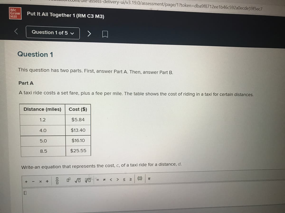 Mc
Graw
Hill
Put It All Together 1 (RM C3 M3)
Question 1 of 5 ✓
Question 1
This question has two parts. First, answer Part A. Then, answer Part B.
Part A
A taxi ride costs a set fare, plus a fee per mile. The table shows the cost of riding in a taxi for certain distances.
Distance (miles) Cost ($)
$5.84
$13.40
$16.10
$25.55
+
1.2
-
4.0
5.0
8.5
Write an equation that represents the cost, c, of a taxi ride for a distance, d.
-assess-delivery-ui/v3.19.0/assessment/page/1?token=dba9f8712ee1b46c592a0ecde19f5ec7
X
÷
DO
0 √0 0 =
F
>
≤2
(0)
TL