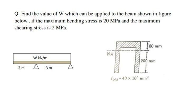 Q: Find the value of W which can be applied to the beam shown in figure
below . if the maximum bending stress is 20 MPa and the maximum
shearing stress is 2 MPa.
80 mm
NA
W KN/m
200 mm
2 m
3 m
INA 40 x 105 mm
