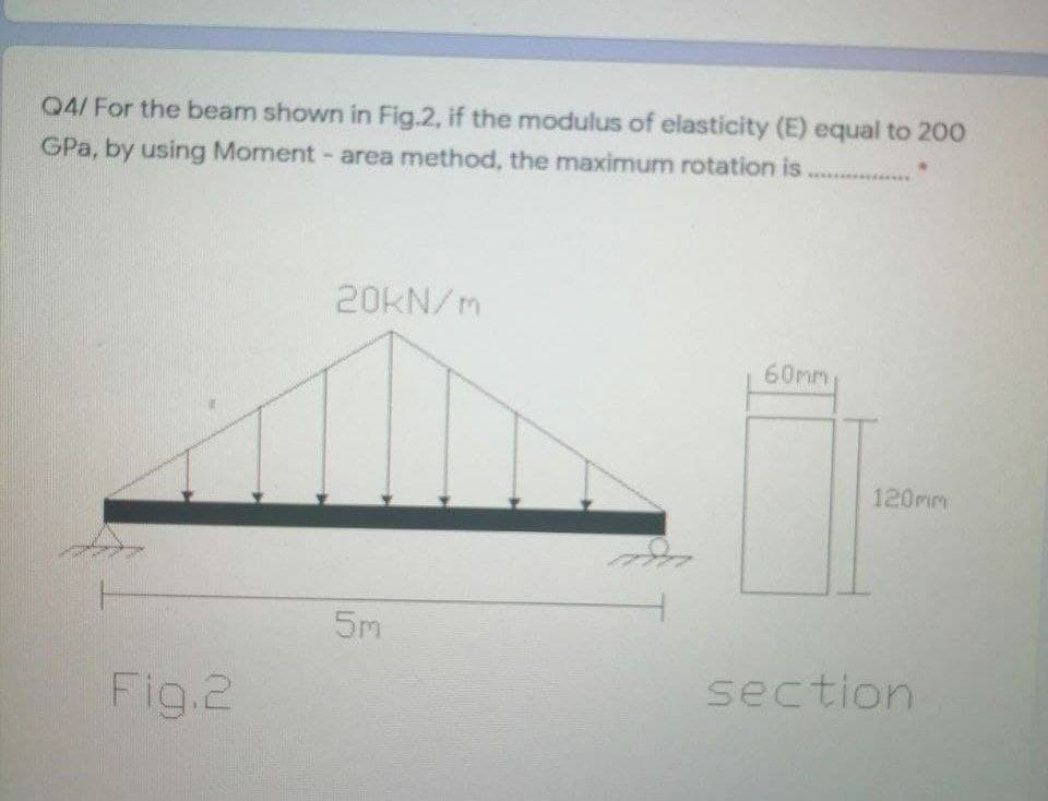 04/ For the beam shown in Fig.2, if the modulus of elasticity (E) equal to 200
GPa, by using Moment- area method, the maximum rotation is..
20KN/m
60mm
120mm
5m
Fig.2
section
