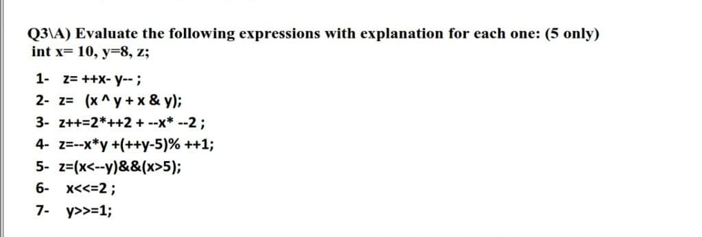 Q3\A) Evaluate the following expressions with explanation for each one: (5 only)
int x= 10, y=8, z;
1- z= ++X- y--;
2- z= (x^y + x & y);
3- z++=2*++2 + --x* --2;
4- z=--x*y +(++y-5)% ++1;
5- z=(x<--y)&&(x>5);
6- x<<=2;
7- y>>=1;
